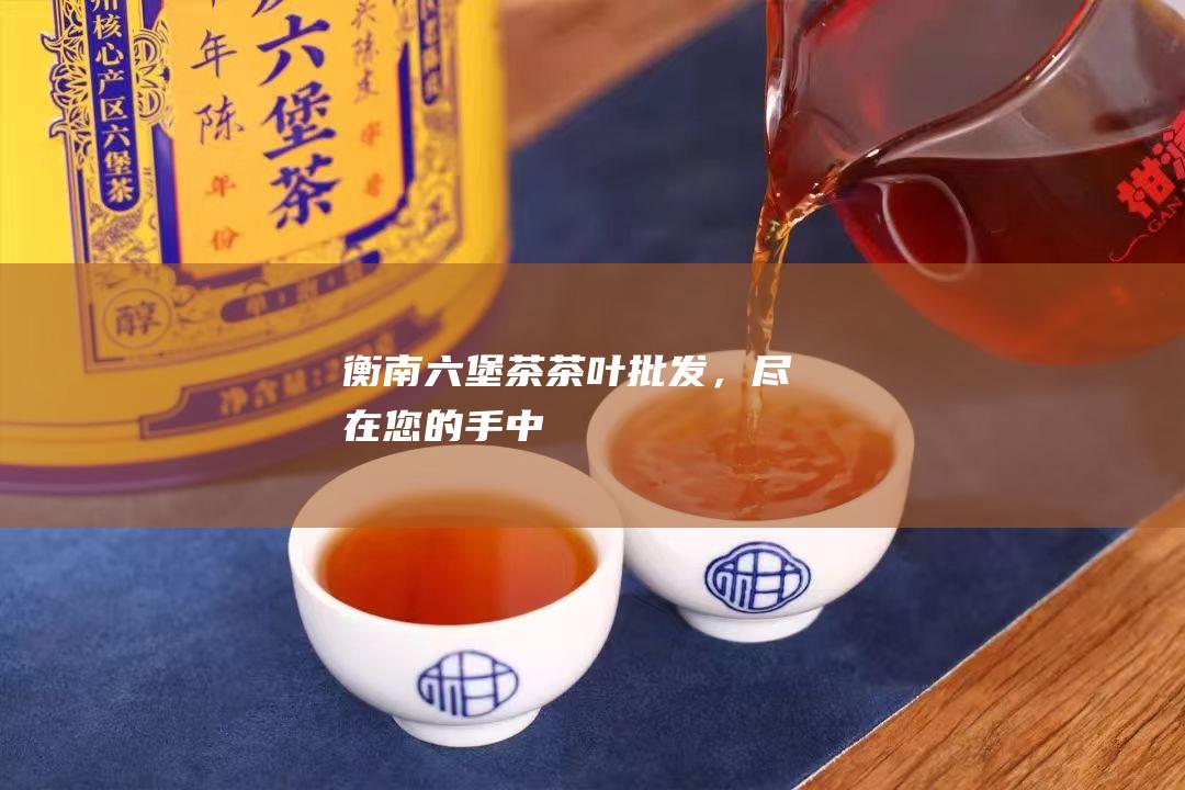 衡南六堡茶茶叶批发，尽在您的手中