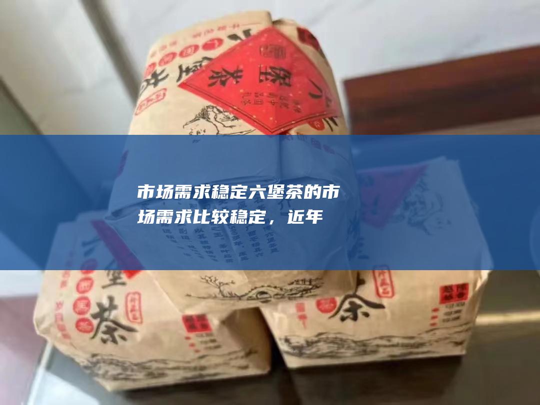 市场需求稳定：六堡茶的市场需求比较稳定，近年来随着养生意识的增强，六堡茶的销量一直在稳步增长。