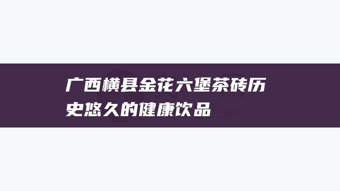 广西横县金花六堡茶砖：历史悠久的健康饮品