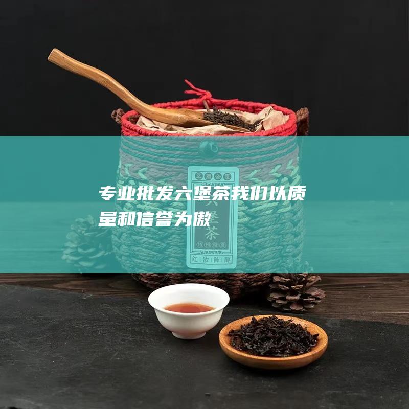 专业批发六堡茶我们以质量和信誉为傲