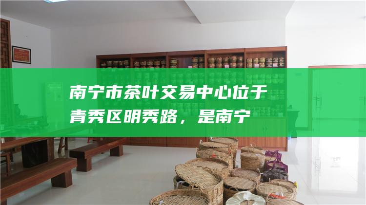 南宁市茶叶交易中心：位于青秀区明秀路，是南宁近年新建的茶叶批发市场，环境优越，设施完善。市场内有专门的六堡茶交易区，提供优质的六堡茶产品。