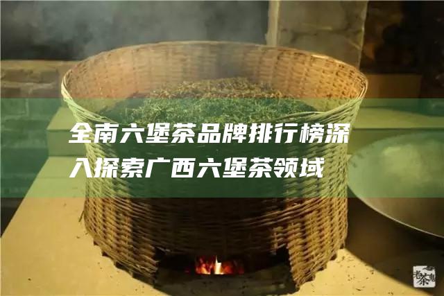 全南六堡茶品牌排行榜：深入探索广西六堡茶领域的佼佼者