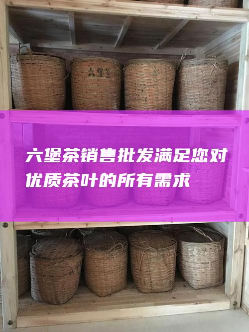 六堡茶销售批发 - 满足您对优质茶叶的所有需求