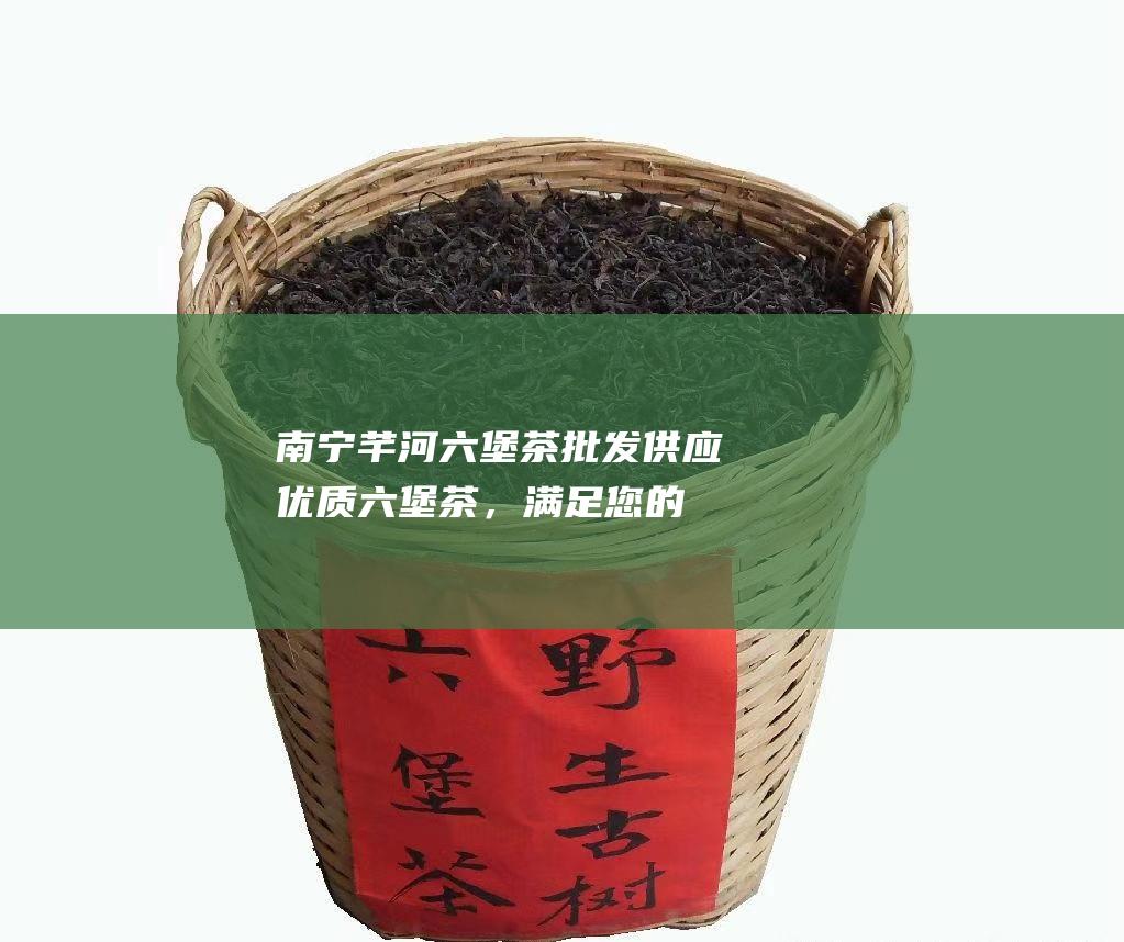 南宁芊河六堡茶批发：供应优质六堡茶，满足您的品茗需求