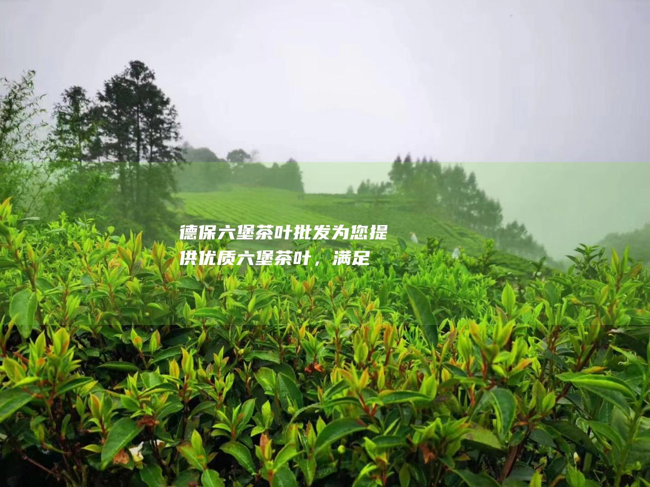 德保六堡茶叶批发：为您提供优质六堡茶叶，满足您的茶叶需求