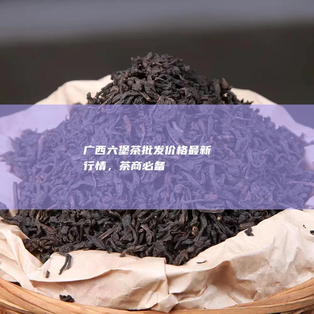 广西六堡茶批发价格最新行情，茶商必备