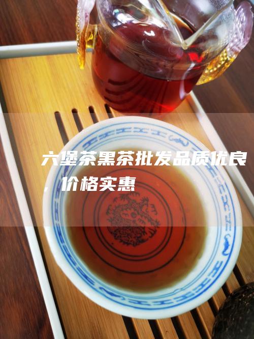 六堡茶黑茶批发品质优良，价格实惠