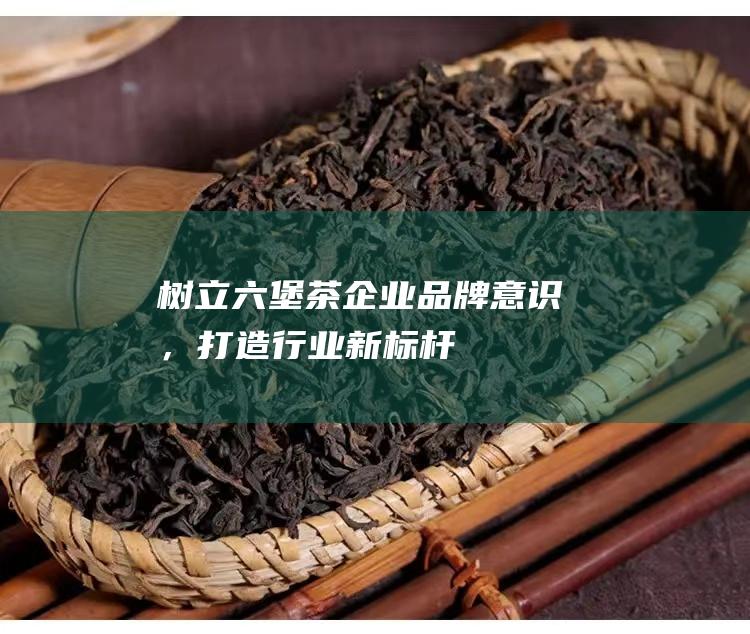 树立六堡茶企业品牌意识，打造行业新标杆