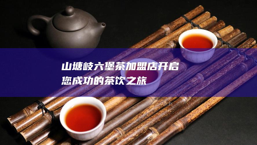 山塘岐六堡茶加盟店：开启您成功的茶饮之旅