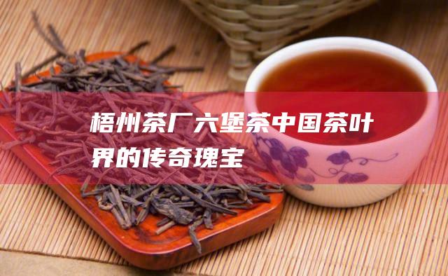 梧州茶厂六堡茶：中国茶叶界的传奇瑰宝