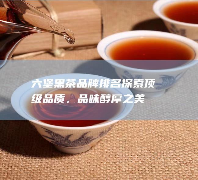 六堡黑茶品牌排名：探索顶级品质，品味醇厚之美