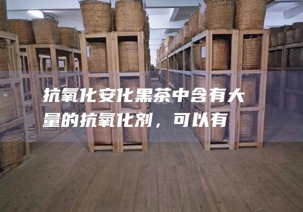 抗氧化：安化黑茶中含有大量的抗氧化剂，可以有效清除自由基，延缓衰老。