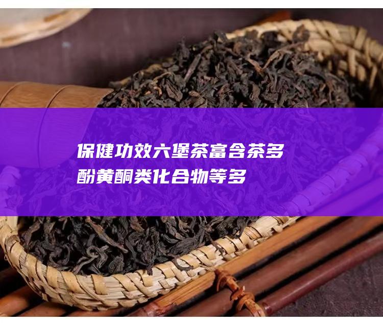 保健功效：六堡茶富含茶多酚、黄酮类化合物等多种有益成分，具有降血脂、抗氧化等保健功效。