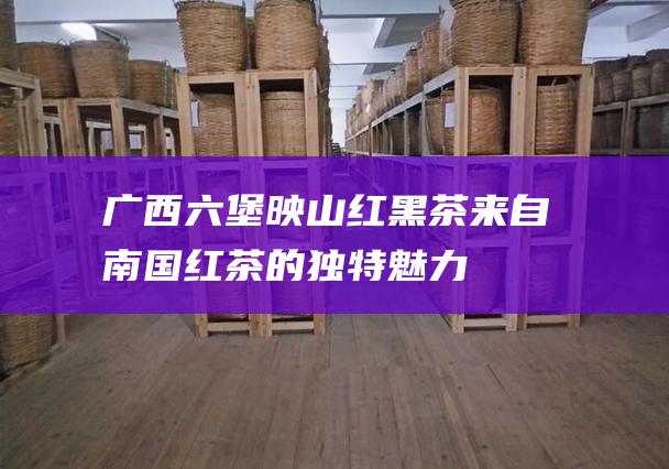 广西六堡映山红黑茶：来自南国红茶的独特魅力