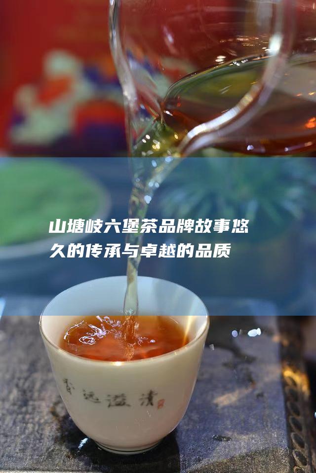 山塘岐六堡茶品牌故事：悠久的传承与卓越的品质