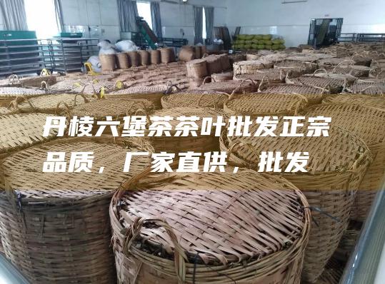 丹棱六堡茶茶叶批发：正宗品质，厂家直供，批发价格，轻松采购