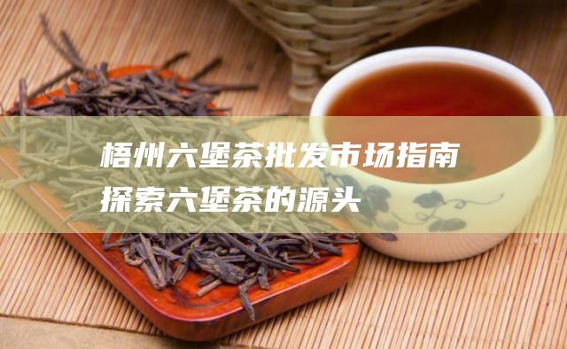 梧州六堡茶批发市场指南：探索六堡茶的源头