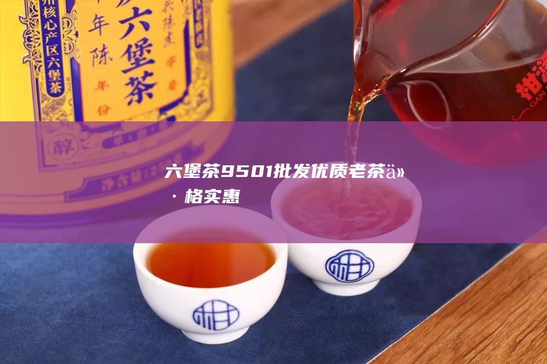 六堡茶9501批发: 优质老茶, 价格实惠