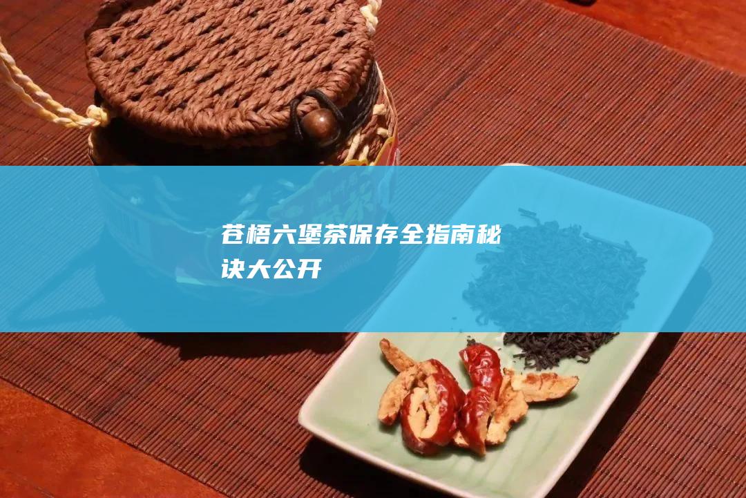 苍梧六堡茶保存全指南：秘诀大公开