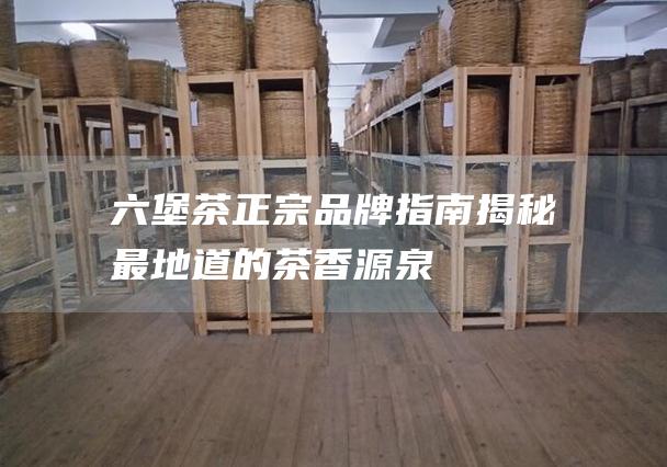 六堡茶正宗品牌指南：揭秘最地道的茶香源泉