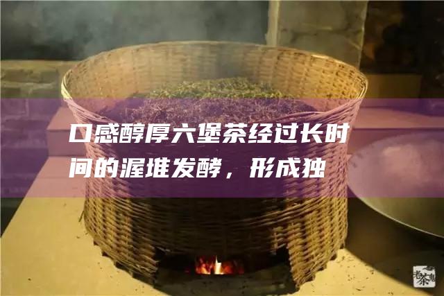 口感醇厚：六堡茶经过长时间的渥堆发酵，形成独特的醇厚口感，回味甘甜。