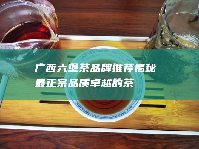 广西六堡茶品牌推荐：揭秘最正宗、品质卓越的茶企