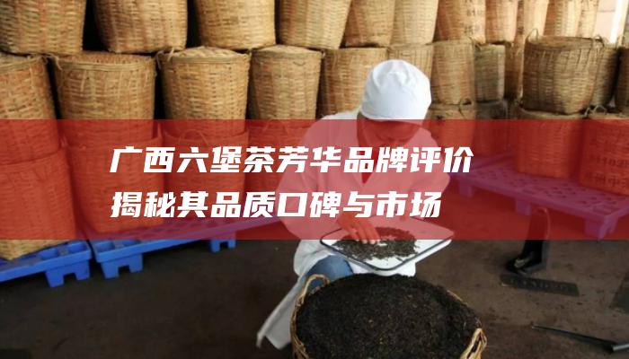 广西六堡茶芳华品牌评价：揭秘其品质口碑与市场地位