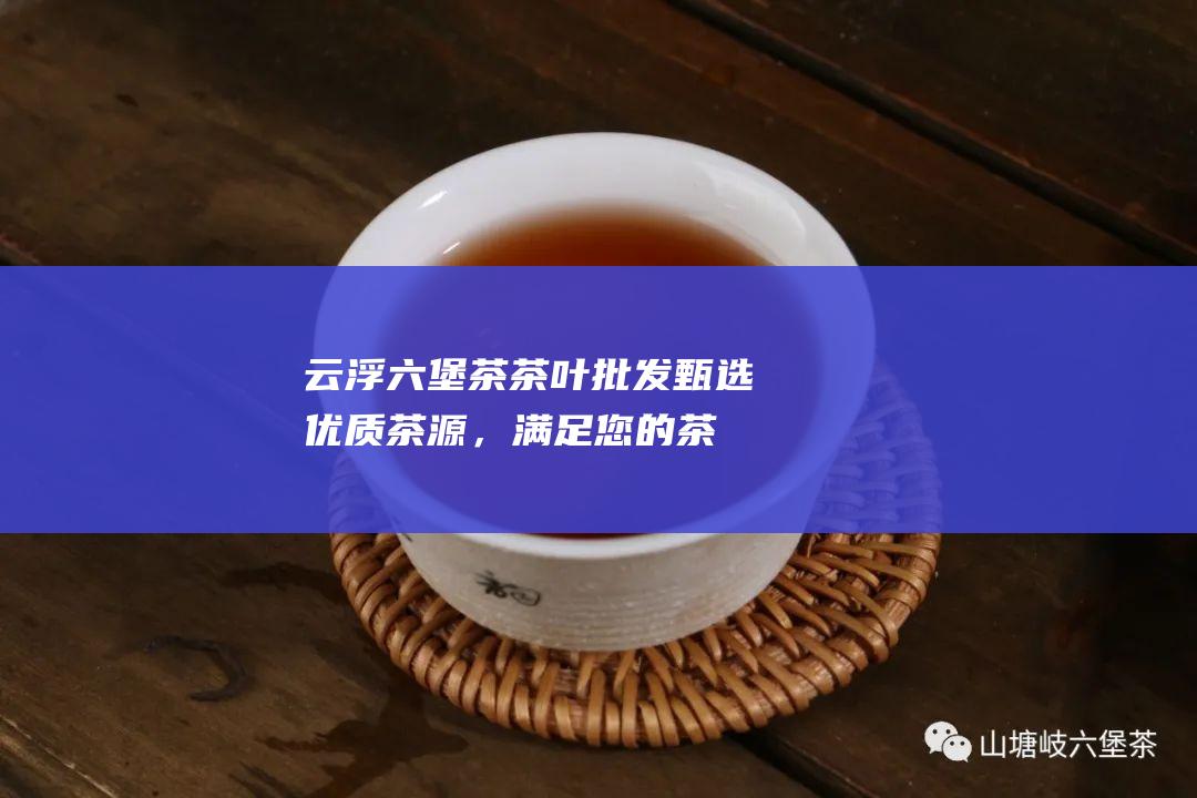 云浮六堡茶茶叶批发：甄选优质茶源，满足您的茶叶需求