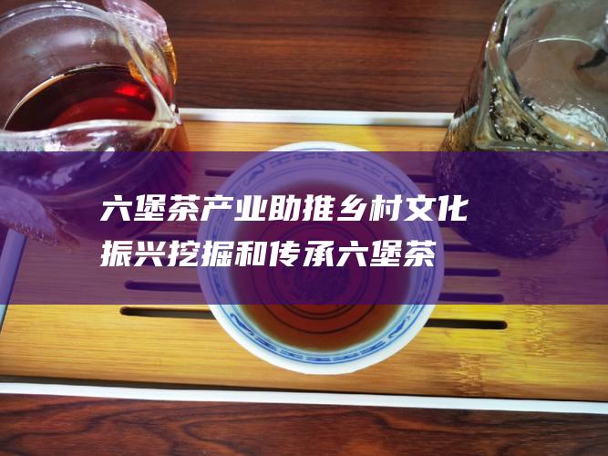 六堡茶产业助推乡村文化振兴：挖掘和传承六堡茶文化，通过六堡茶产业发展，助推乡村文化振兴。