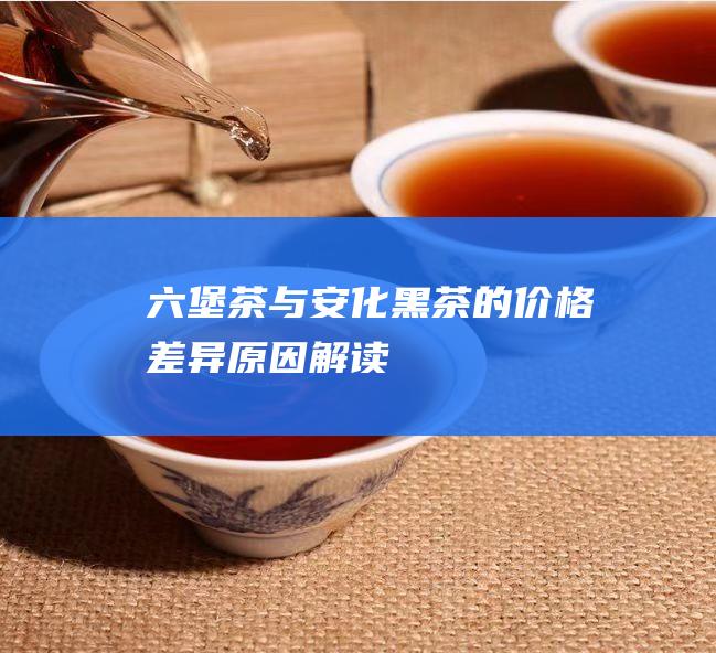 六堡茶与安化黑茶的价格差异：原因解读