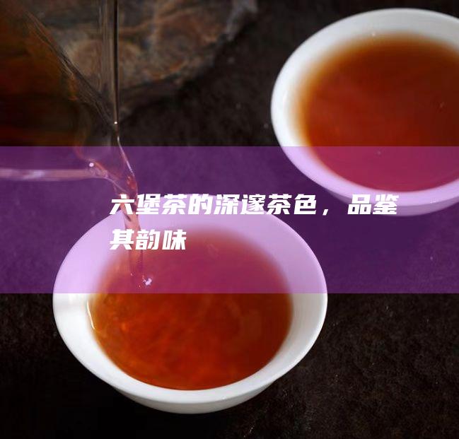 六堡茶的深邃茶色，品鉴其韵味