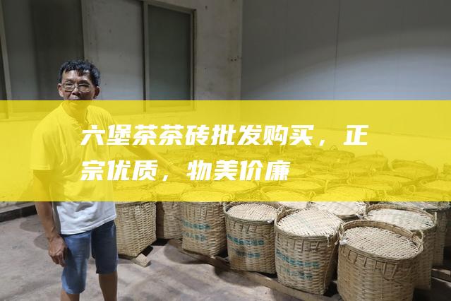 六堡茶茶砖：批发购买，正宗优质，物美价廉