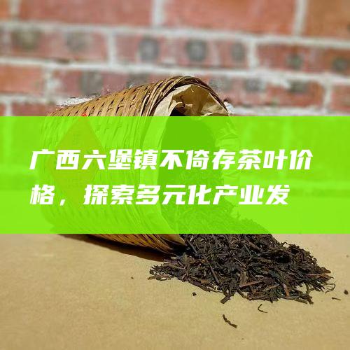 广西六堡镇：不倚存茶叶价格，探索多元化产业发展之路