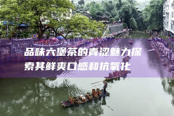 品味六堡茶的青涩魅力：探索其鲜爽口感和抗氧化功效