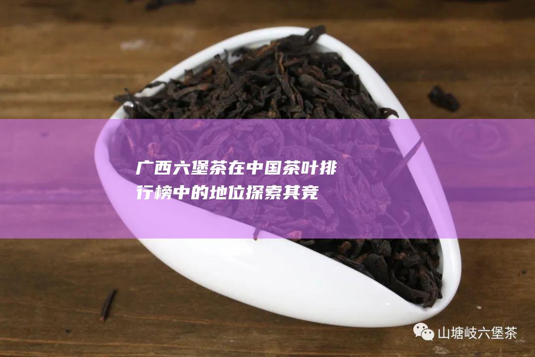 广西茶在中国茶叶排行榜中的地位探索其竞