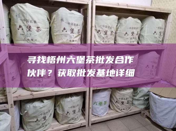 寻找梧州六堡茶批发合作伙伴？获取批发基地详细联系方式！