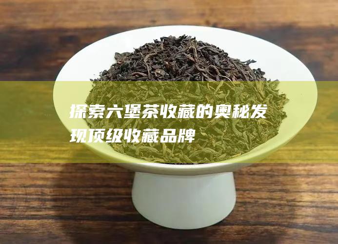 探索六堡茶收藏的奥秘：发现顶级收藏品牌