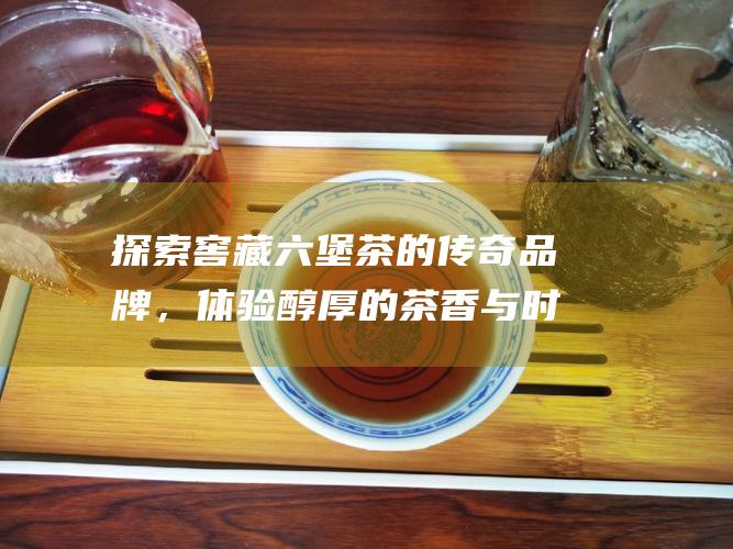 探索窖藏六堡茶的传奇品牌，体验醇厚的茶香与时