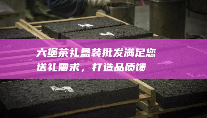 六堡茶礼盒装批发：满足您送礼需求，打造品质馈赠体验