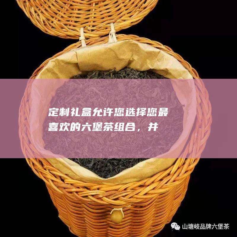 定制礼盒：允许您选择您最喜欢的六堡茶组合，并根据您的喜好定制包装。