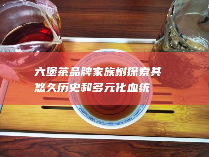 六堡茶品牌家族树：探索其悠久历史和多元化血统