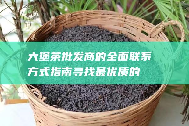 六堡茶批发商的全面联系方式指南：寻找最优质的六堡茶