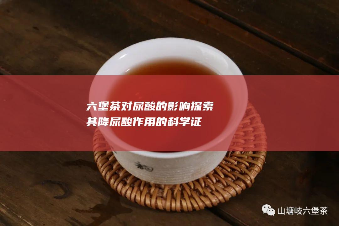 六堡茶对尿酸的影响：探索其降尿酸作用的科学证据