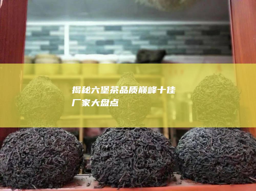 揭秘六堡茶品质巅峰：十佳厂家大盘点