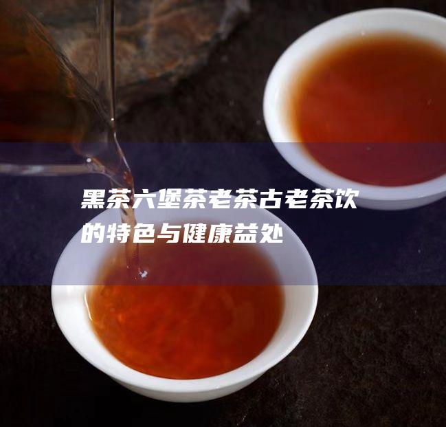 黑茶六堡茶老茶古老茶饮的特色与健康益处