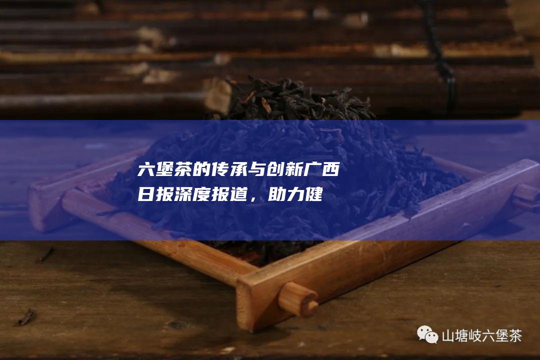 六堡茶的传承与创新：广西日报深度报道，助力健康产业发展