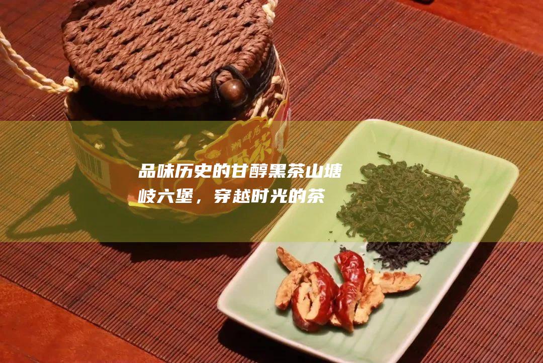 品味历史的甘醇：黑茶山塘岐六堡，穿越时光的茶香