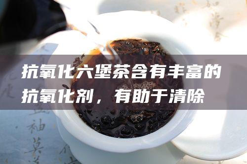 抗氧化：六堡茶含有丰富的抗氧化剂，有助于清除体内自由基，预防疾病。