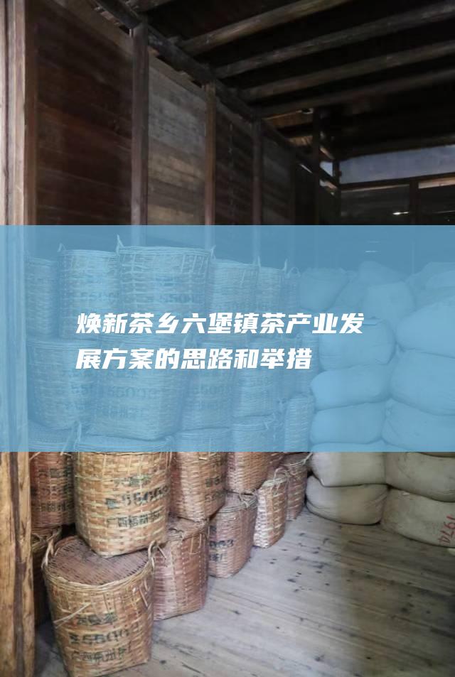 焕新茶乡：六堡镇茶产业发展方案的思路和举措