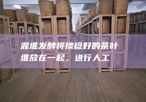 渥堆将揉捻好的茶叶堆放在一起，进行人工